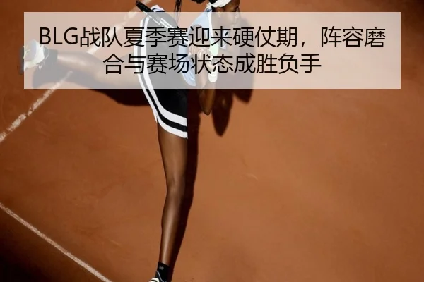 BLG战队夏季赛迎来硬仗期，阵容磨合与赛场状态成胜负手