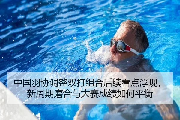 中国羽协调整双打组合后续看点浮现，新周期磨合与大赛成绩如何平衡