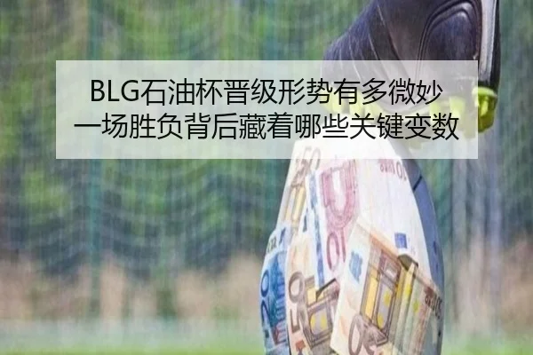 BLG石油杯晋级形势有多微妙 一场胜负背后藏着哪些关键变数